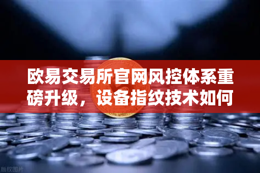 欧易交易所官网风控体系重磅升级，设备指纹技术如何守护用户资产安全？