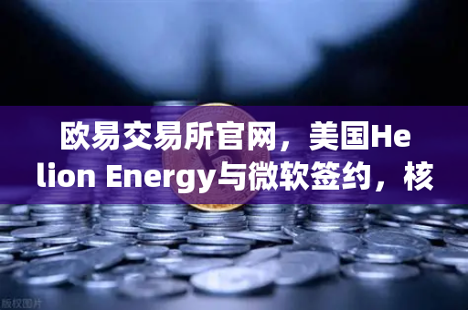欧易交易所官网，美国Helion Energy与微软签约，核聚变供电协议重塑全球能源金融格局