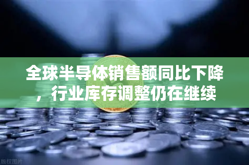 全球半导体销售额同比下降，行业库存调整仍在继续