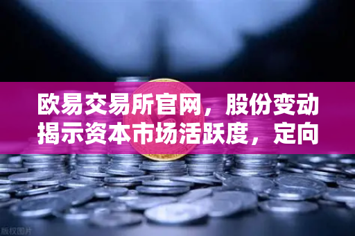 欧易交易所官网，股份变动揭示资本市场活跃度，定向增发与上市趋势解析