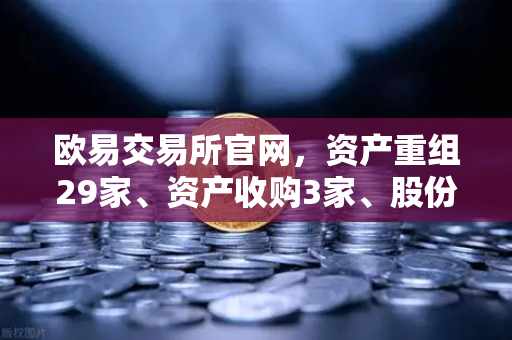 欧易交易所官网，资产重组29家、资产收购3家、股份质押6家，市场格局迎来深度调整