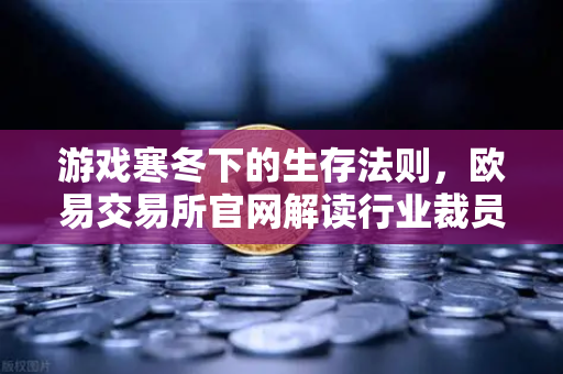 游戏寒冬下的生存法则，欧易交易所官网解读行业裁员潮与投资新机遇