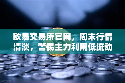 欧易交易所官网，周末行情清淡，警惕主力利用低流动性砸穿关键支撑位