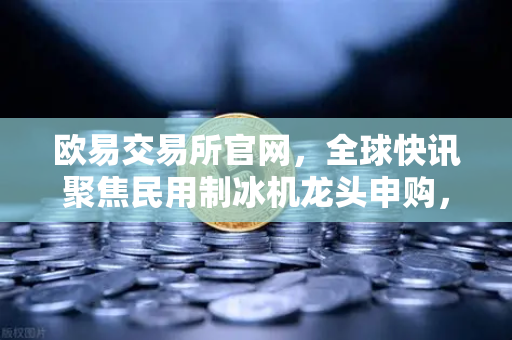 欧易交易所官网，全球快讯聚焦民用制冰机龙头申购，投资新风向解读