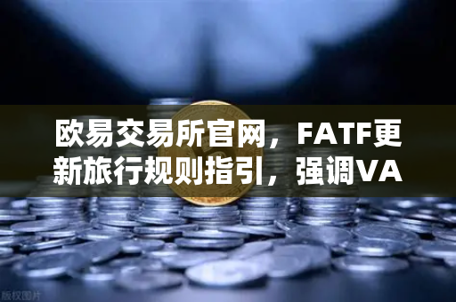 欧易交易所官网，FATF更新旅行规则指引，强调VASP需共享受益所有人信息
