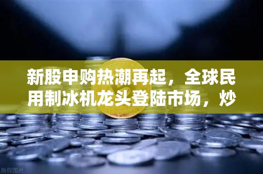 新股申购热潮再起，全球民用制冰机龙头登陆市场，炒作逻辑全解析