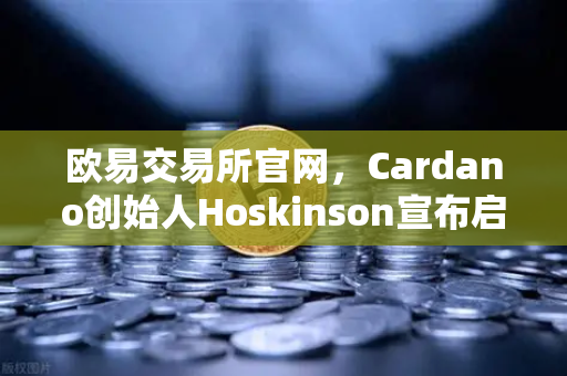 欧易交易所官网，Cardano创始人Hoskinson宣布启动Voltaire时代，社区治理启航