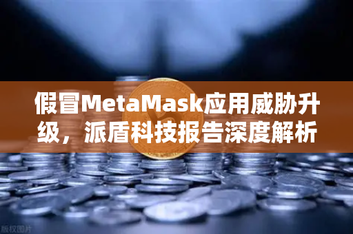 假冒MetaMask应用威胁升级，派盾科技报告深度解析与安全避险指南