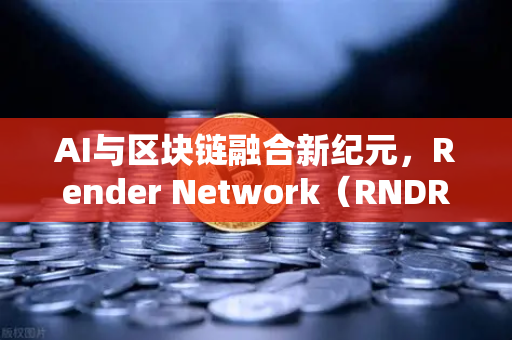 AI与区块链融合新纪元，Render Network（RNDR）如何成为AI算力龙头