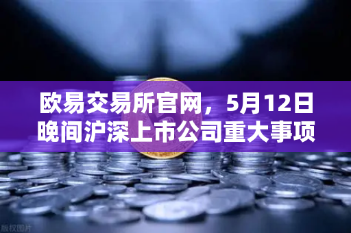 欧易交易所官网，5月12日晚间沪深上市公司重大事项公告最新快递，涉币概念股动向解析