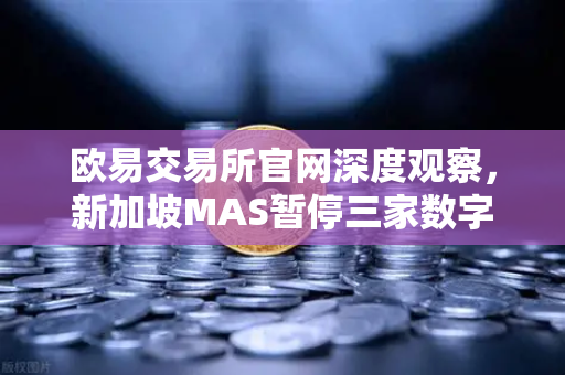 欧易交易所官网深度观察，新加坡MAS暂停三家数字支付代币服务供应商牌照申请的影响与解读