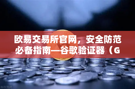 欧易交易所官网，安全防范必备指南—谷歌验证器（GA）备份与迁移的正确姿势