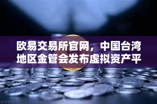 欧易交易所官网，中国台湾地区金管会发布虚拟资产平台及交易业务管理办法草案深度解读