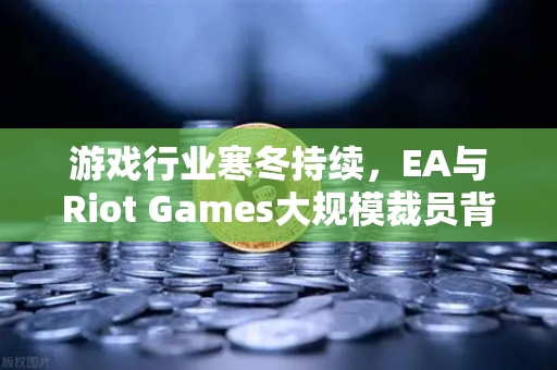 游戏行业寒冬持续，EA与Riot Games大规模裁员背后的深层逻辑