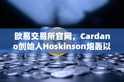 欧易交易所官网，Cardano创始人Hoskinson炮轰以太坊路线图缺乏创新，区块链格局或生变