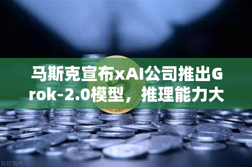 马斯克宣布xAI公司推出Grok-2.0模型，推理能力大幅提升，AI竞争格局再添变数