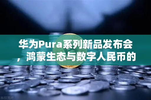 华为Pura系列新品发布会，鸿蒙生态与数字人民币的新联动如何重塑支付未来？