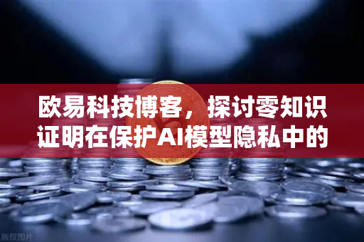 欧易科技博客，探讨零知识证明在保护AI模型隐私中的应用