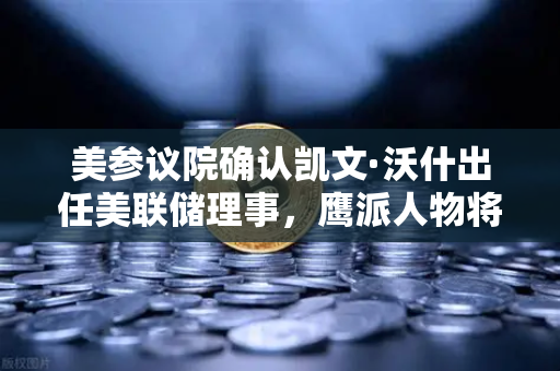 美参议院确认凯文·沃什出任美联储理事，鹰派人物将如何影响降息预期