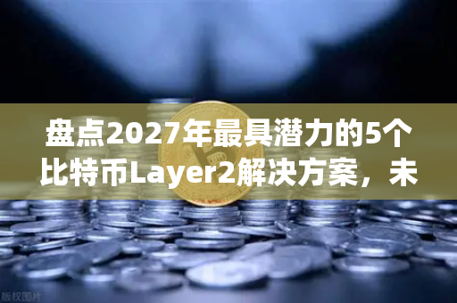 盘点2027年最具潜力的5个比特币Layer2解决方案，未来已来