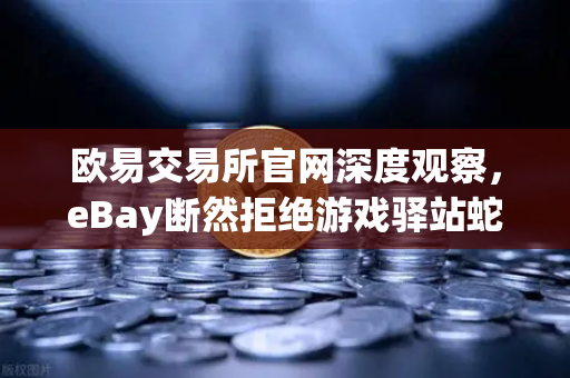 欧易交易所官网深度观察，eBay断然拒绝游戏驿站蛇吞象收购，555亿美元资金来源引爆市场质疑