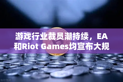 游戏行业裁员潮持续，EA和Riot Games均宣布大规模裁员，欧易交易所官网深度解析行业震荡