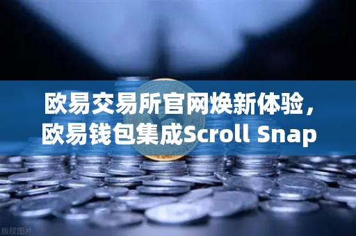 欧易交易所官网焕新体验，欧易钱包集成Scroll Snap，解锁基于zkEVM的Layer2新纪元