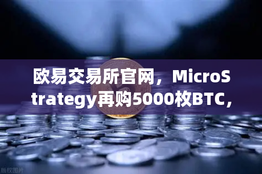 欧易交易所官网，MicroStrategy再购5000枚BTC，机构持仓报告揭示均价成本上移