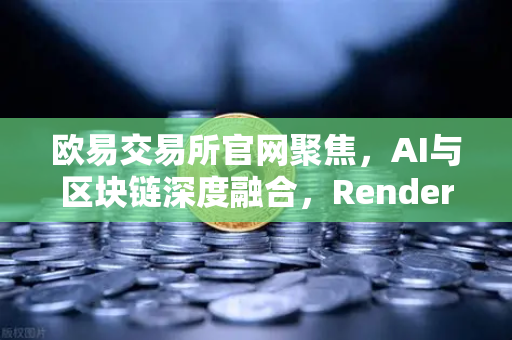 欧易交易所官网聚焦，AI与区块链深度融合，Render Network（RNDR）如何成为AI算力龙头？