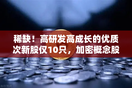 稀缺！高研发高成长的优质次新股仅10只，加密概念股名单出炉