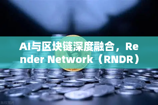 AI与区块链深度融合，Render Network（RNDR）如何成为AI算力龙头