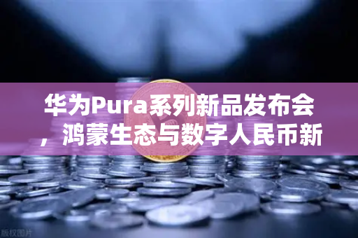 华为Pura系列新品发布会，鸿蒙生态与数字人民币新联动，欧易交易所引领加密支付变革