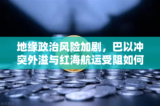 地缘政治风险加剧，巴以冲突外溢与红海航运受阻如何推高全球运费