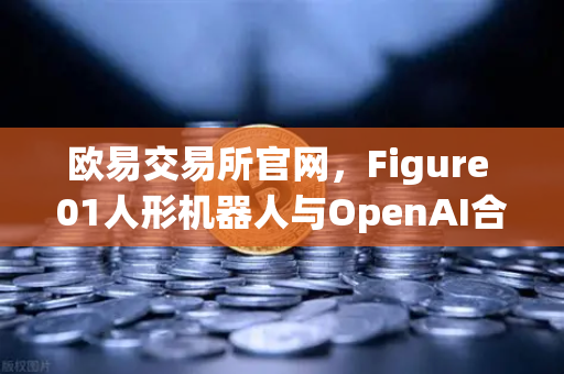 欧易交易所官网，Figure 01人形机器人与OpenAI合作，展现惊人对话能力