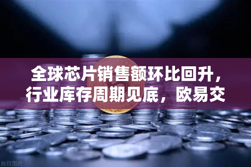 全球芯片销售额环比回升，行业库存周期见底，欧易交易所官网洞察市场新机遇