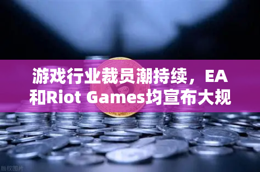 游戏行业裁员潮持续，EA和Riot Games均宣布大规模裁员，行业寒冬下的挑战与反思