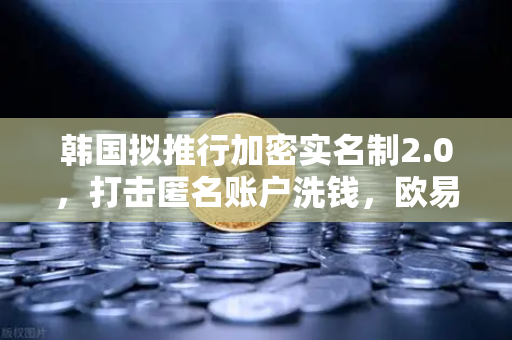 韩国拟推行加密实名制2.0，打击匿名账户洗钱，欧易交易所合规新动向