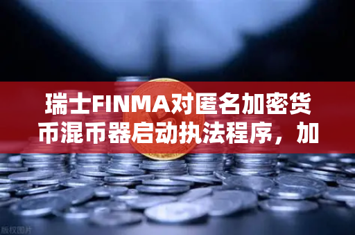 瑞士FINMA对匿名加密货币混币器启动执法程序，加密监管风暴再起