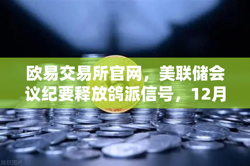 欧易交易所官网，美联储会议纪要释放鸽派信号，12月降息预期重燃市场信心