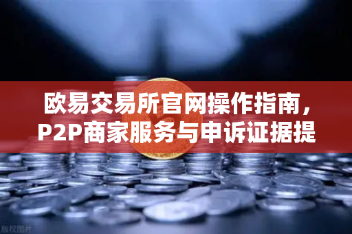 欧易交易所官网操作指南，P2P商家服务与申诉证据提交全解析