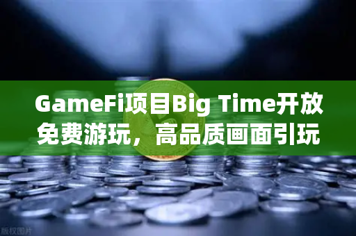 GameFi项目Big Time开放免费游玩，高品质画面引玩家关注