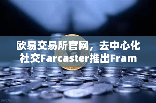 欧易交易所官网，去中心化社交Farcaster推出Frames功能，引爆链上互动新浪潮