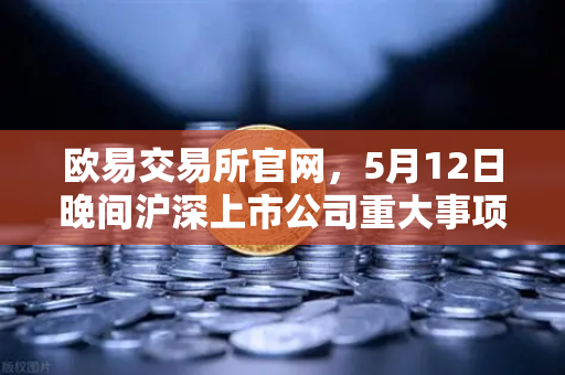 欧易交易所官网，5月12日晚间沪深上市公司重大事项公告最新快递，涉币概念股东态深度解读