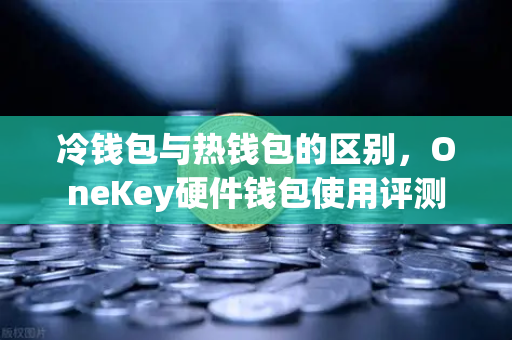 冷钱包与热钱包的区别，OneKey硬件钱包使用评测