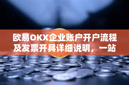欧易OKX企业账户开户流程及发票开具详细说明，一站式指南