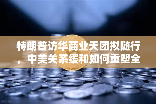 特朗普访华商业天团拟随行，中美关系缓和如何重塑全球加密监管合作格局？