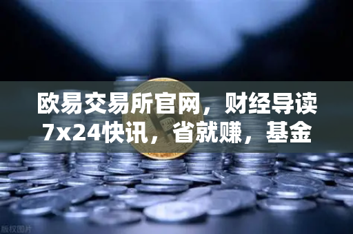欧易交易所官网，财经导读7x24快讯，省就赚，基金买入费1折起