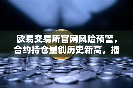 欧易交易所官网风险预警，合约持仓量创历史新高，插针风险不容忽视