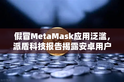 假冒MetaMask应用泛滥，派盾科技报告揭露安卓用户面临的安全危机