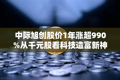 中际旭创股价1年涨超990%从千元股看科技造富新神话，如何把握数字时代投资机遇？